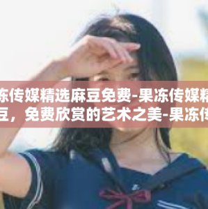 果冻传媒精选麻豆免费-果冻传媒精选麻豆，免费欣赏的艺术之美-果冻传媒精选麻豆免费