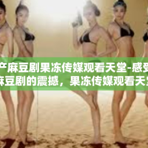 国产麻豆剧果冻传媒观看天堂-感受国内麻豆剧的震撼，果冻传媒观看天堂的魅力之旅-国产麻豆剧果冻传媒观看天堂