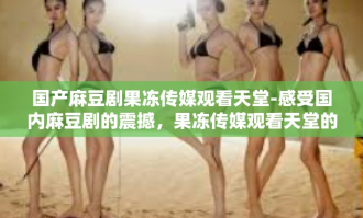 国产麻豆剧果冻传媒观看天堂-感受国内麻豆剧的震撼，果冻传媒观看天堂的魅力之旅-国产麻豆剧果冻传媒观看天堂