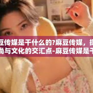 麻豆传媒是干什么的?麻豆传媒，探索时尚与文化的交汇点-麻豆传媒是干什么的?