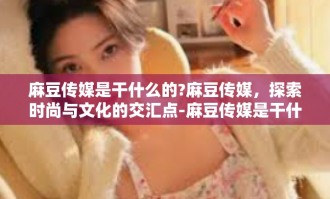 麻豆传媒是干什么的?麻豆传媒，探索时尚与文化的交汇点-麻豆传媒是干什么的?