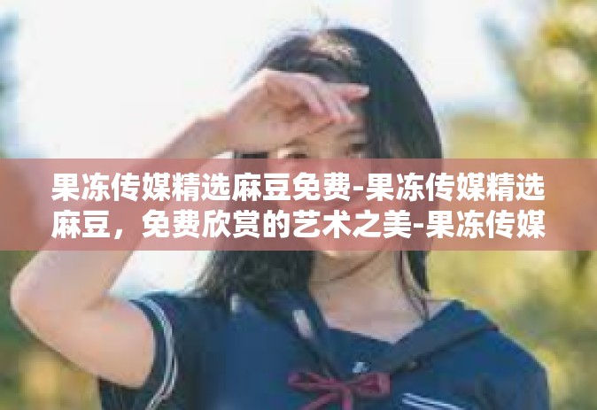 果冻传媒精选麻豆免费-果冻传媒精选麻豆，免费欣赏的艺术之美-果冻传媒精选麻豆免费