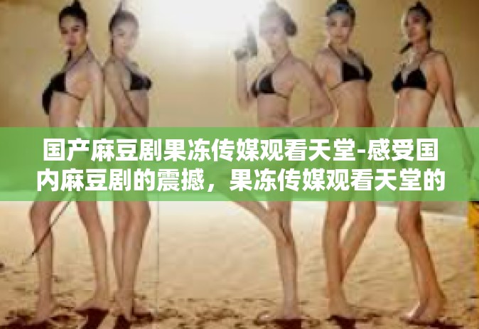 国产麻豆剧果冻传媒观看天堂-感受国内麻豆剧的震撼，果冻传媒观看天堂的魅力之旅-国产麻豆剧果冻传媒观看天堂